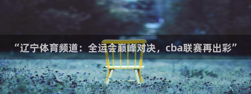 蓝鲸体育直播在线：“辽宁体育频道：全运会巅峰对决，cba联赛再出彩”